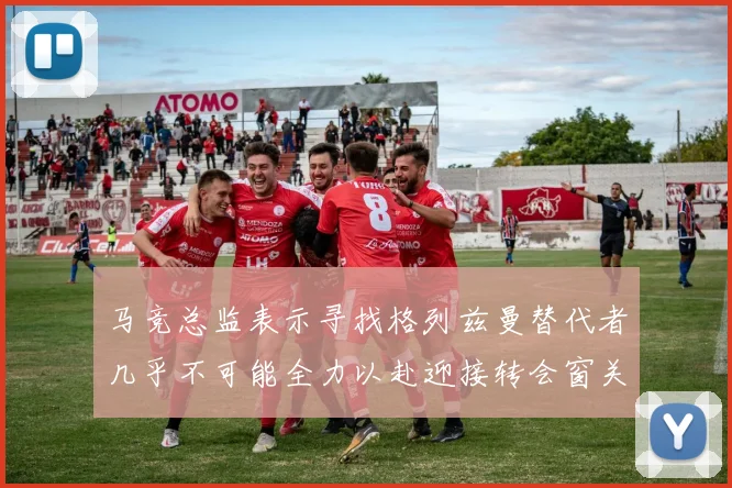 马竞总监表示寻找格列兹曼替代者几乎不可能全力以赴迎接转会窗关闭