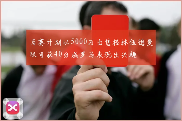 马赛计划以5000万出售格林伍德曼联可获40分成罗马表现出兴趣