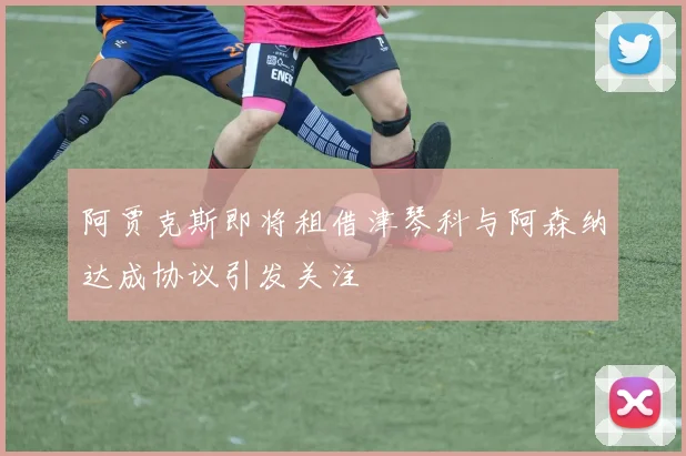 阿贾克斯即将租借津琴科与阿森纳达成协议引发关注