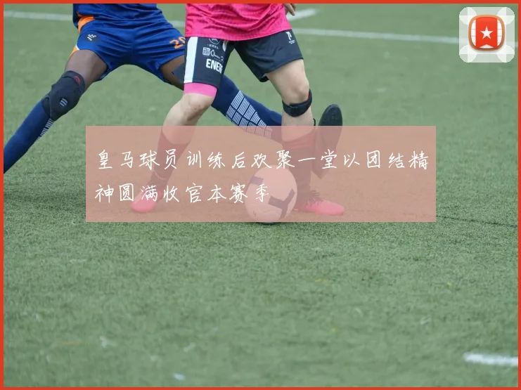 皇马球员训练后欢聚一堂以团结精神圆满收官本赛季