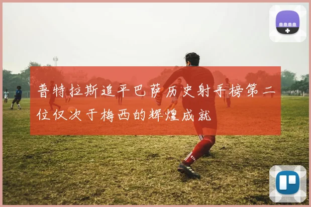 普特拉斯追平巴萨历史射手榜第二位仅次于梅西的辉煌成就