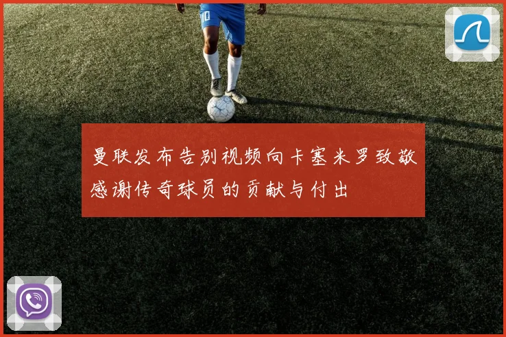 曼联发布告别视频向卡塞米罗致敬感谢传奇球员的贡献与付出