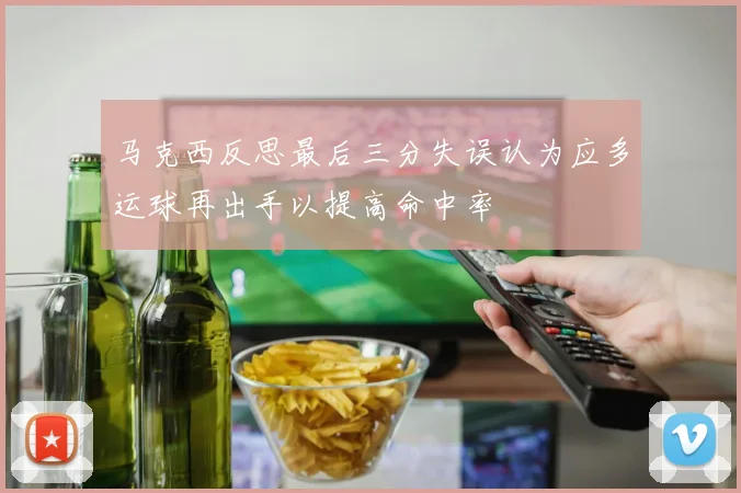 马克西反思最后三分失误认为应多运球再出手以提高命中率