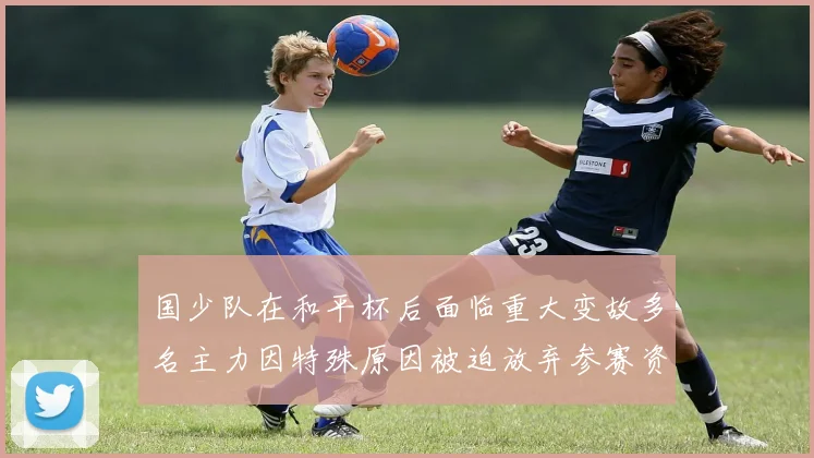 国少队在和平杯后面临重大变故多名主力因特殊原因被迫放弃参赛资格